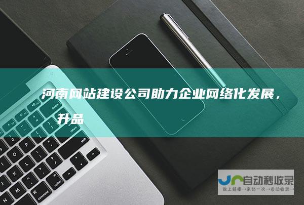 河南网站建设公司：助力企业网络化发展，提升品牌影响力